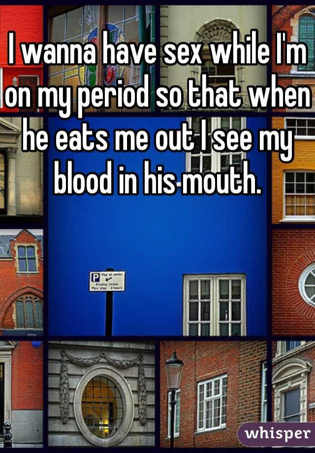 I wanna have sex while I'm on my period so that when he eats me out I see my blood in his mouth.
