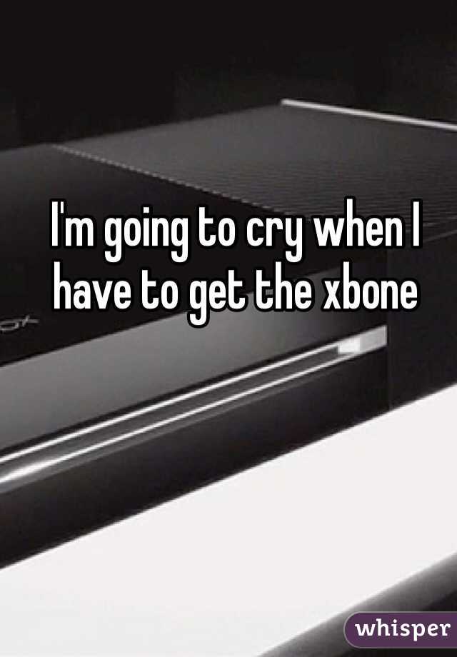 I'm going to cry when I have to get the xbone