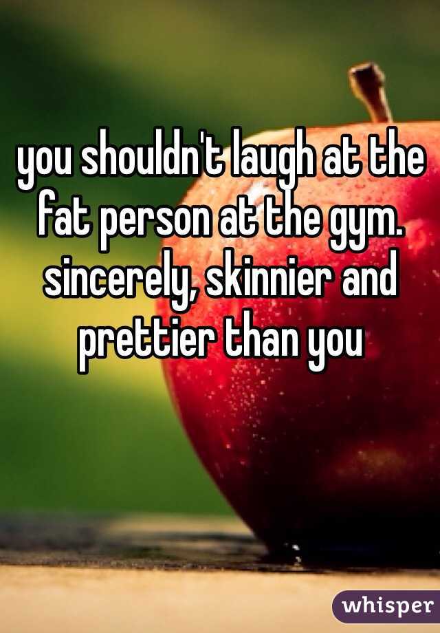 you shouldn't laugh at the fat person at the gym. sincerely, skinnier and prettier than you