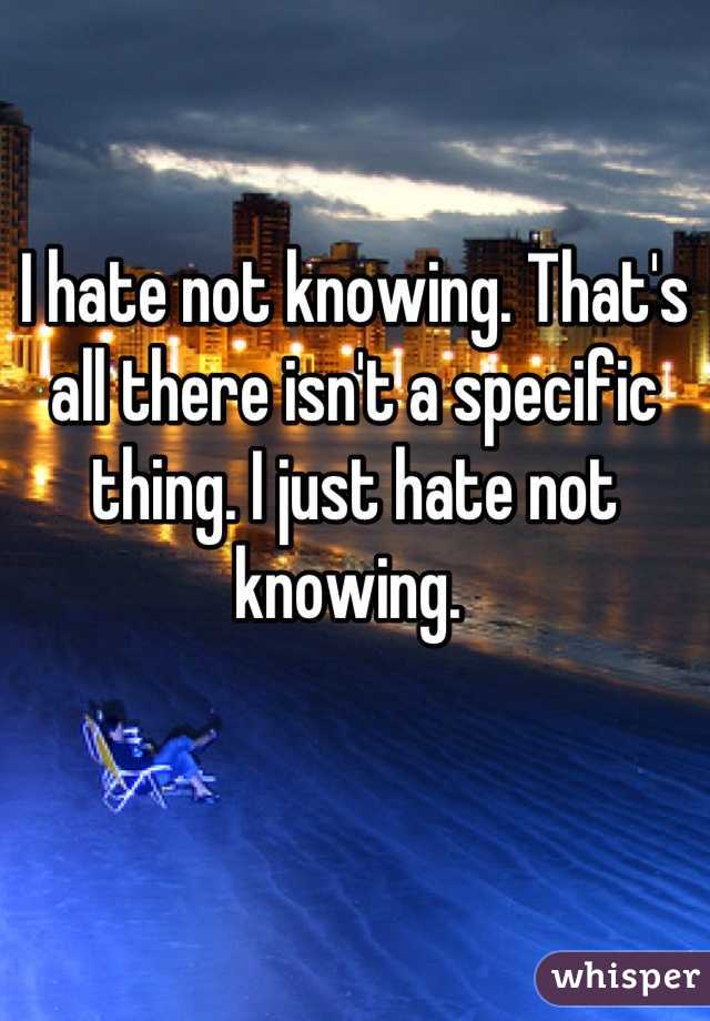 I hate not knowing. That's all there isn't a specific thing. I just hate not knowing. 