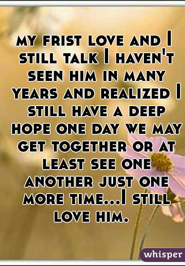 my frist love and I still talk I haven't seen him in many years and realized I still have a deep hope one day we may get together or at least see one another just one more time...I still love him.  