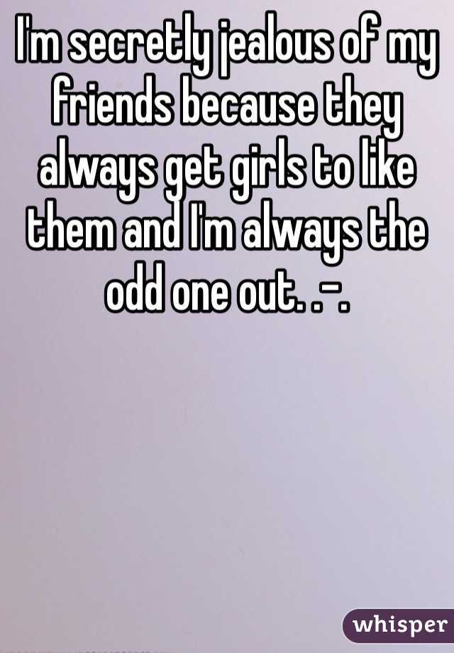 I'm secretly jealous of my friends because they always get girls to like them and I'm always the odd one out. .-.