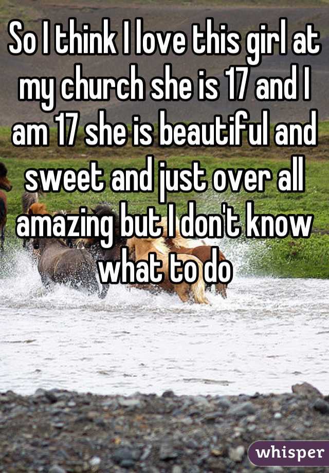 So I think I love this girl at my church she is 17 and I am 17 she is beautiful and sweet and just over all amazing but I don't know what to do