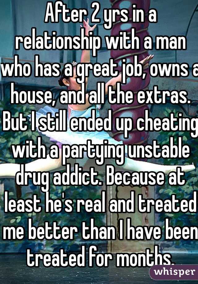 After 2 yrs in a relationship with a man who has a great job, owns a house, and all the extras.  But I still ended up cheating with a partying unstable drug addict. Because at least he's real and treated me better than I have been treated for months. 
