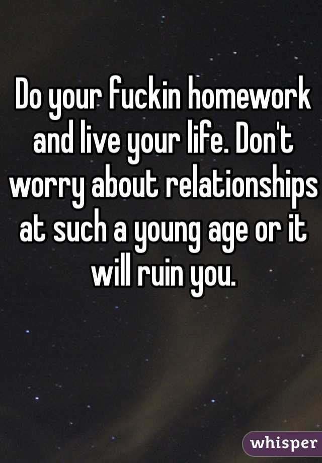 Do your fuckin homework and live your life. Don't worry about relationships at such a young age or it will ruin you. 