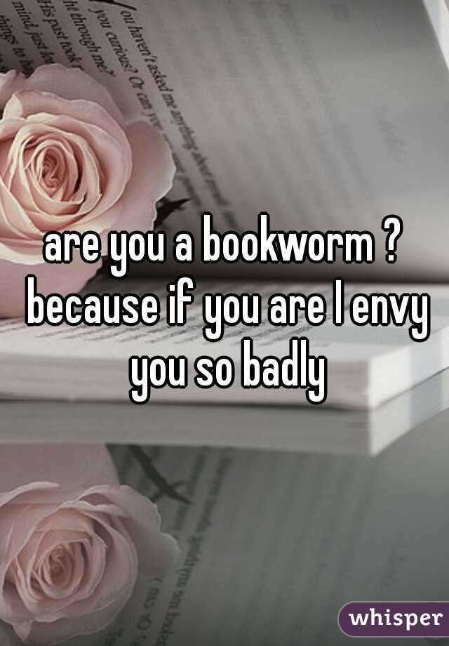 are you a bookworm ? because if you are I envy you so badly
