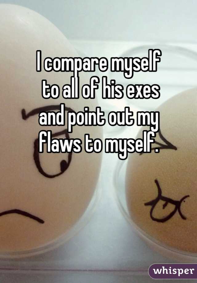 I compare myself
 to all of his exes 
and point out my 
flaws to myself. 