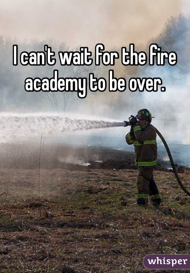 I can't wait for the fire academy to be over. 