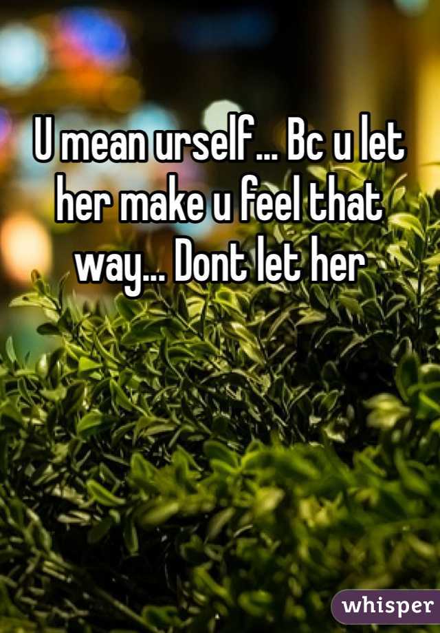 U mean urself... Bc u let her make u feel that way... Dont let her