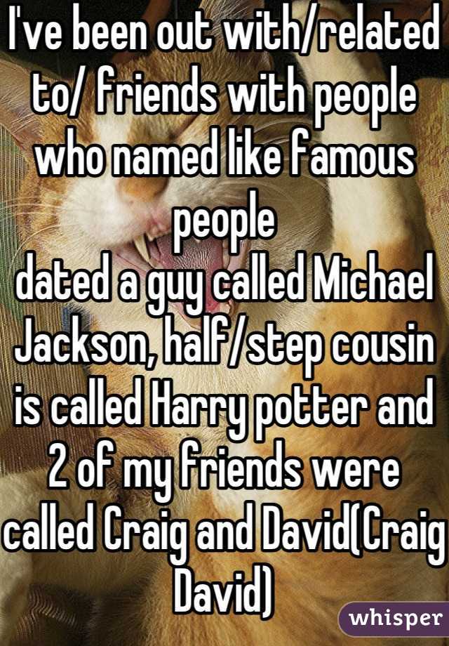 I've been out with/related to/ friends with people who named like famous people
dated a guy called Michael Jackson, half/step cousin is called Harry potter and 2 of my friends were called Craig and David(Craig David)