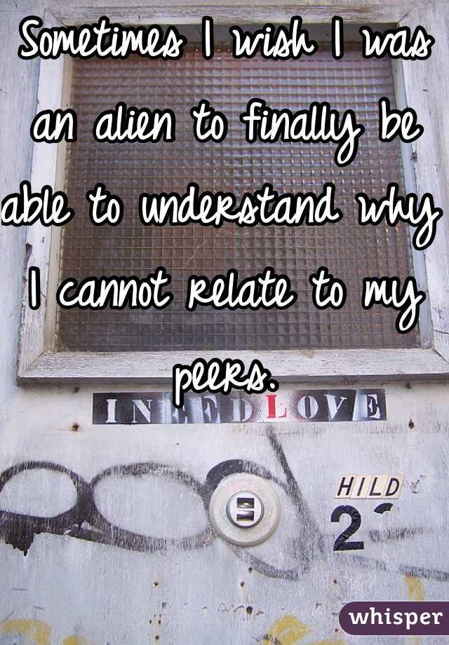 Sometimes I wish I was an alien to finally be able to understand why I cannot relate to my peers. 