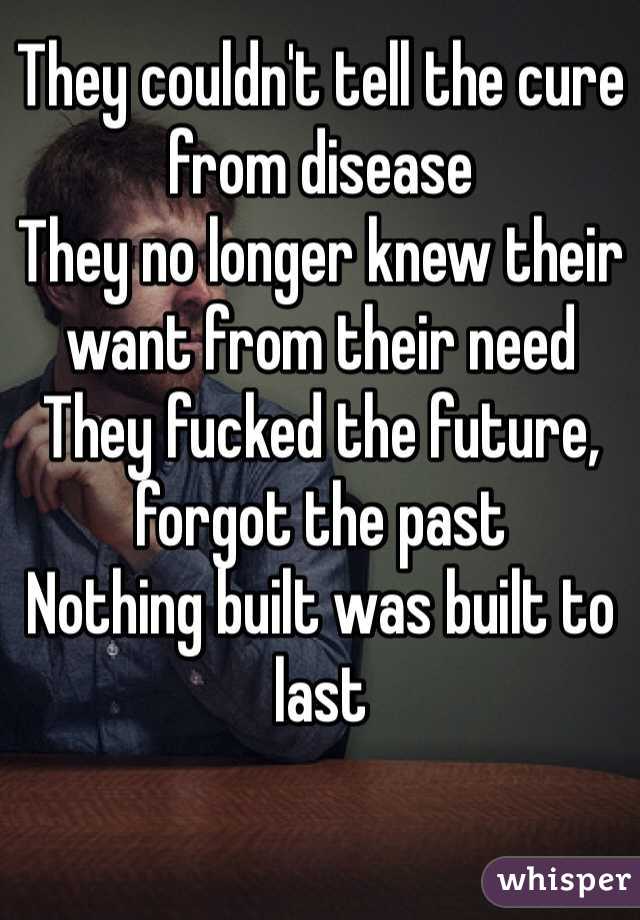 They couldn't tell the cure from disease
They no longer knew their want from their need
They fucked the future, forgot the past
Nothing built was built to last