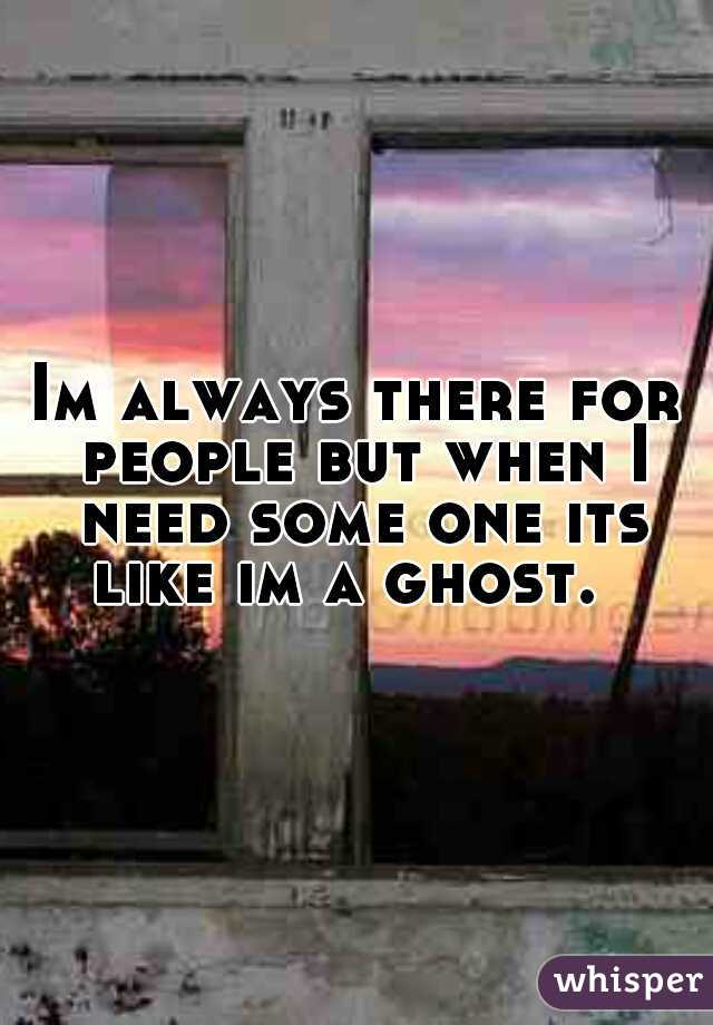 Im always there for people but when I need some one its like im a ghost.  