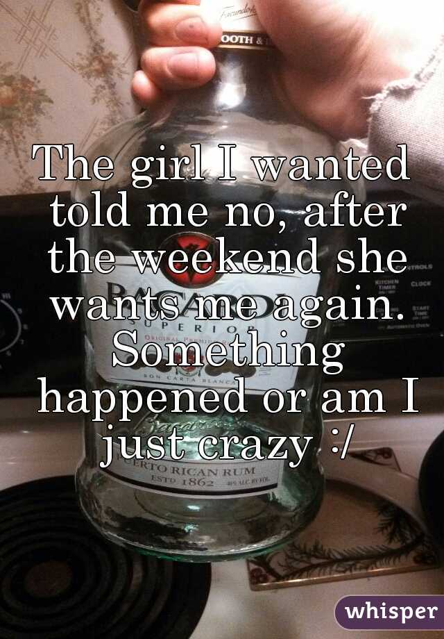 The girl I wanted told me no, after the weekend she wants me again. Something happened or am I just crazy :/