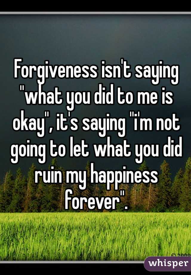 Forgiveness isn't saying "what you did to me is okay", it's saying "i'm not going to let what you did ruin my happiness forever".