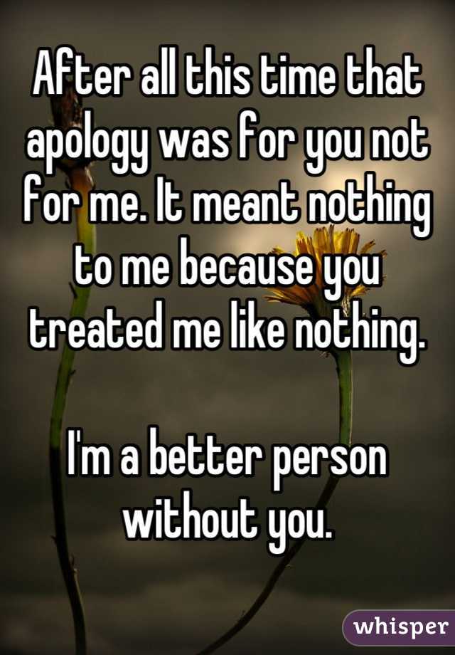 After all this time that apology was for you not for me. It meant nothing to me because you treated me like nothing.

I'm a better person without you.