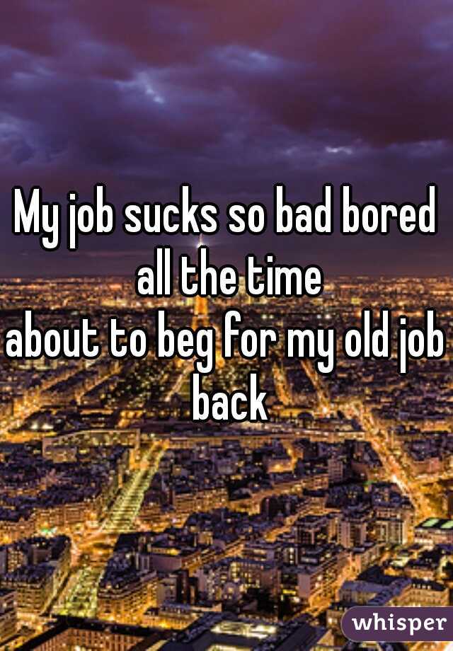 My job sucks so bad bored all the time
about to beg for my old job back