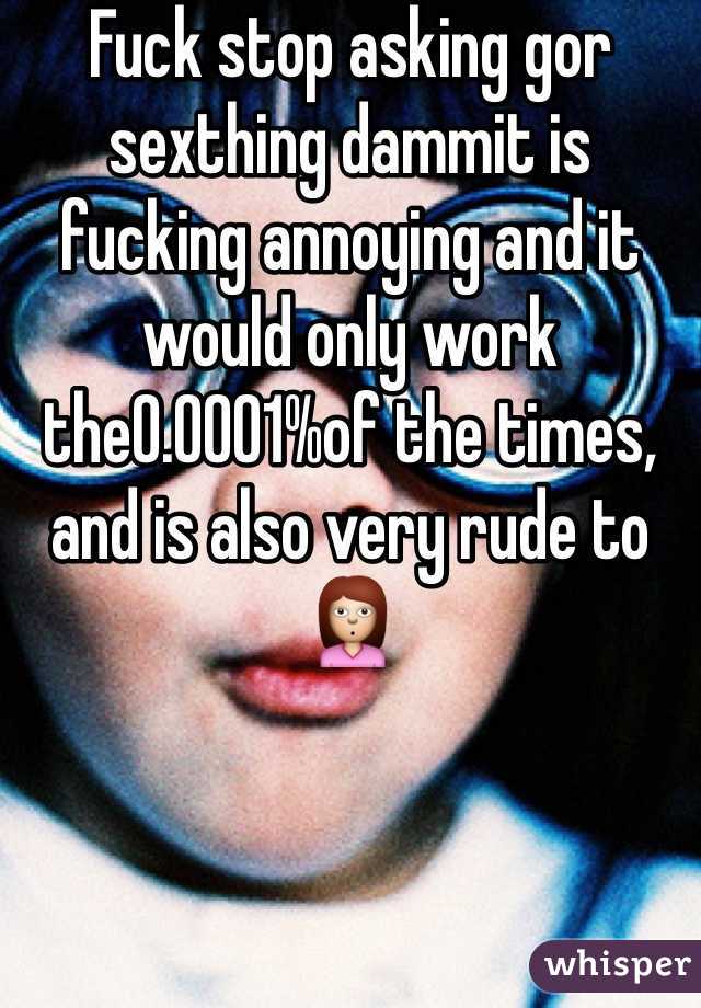 Fuck stop asking gor sexthing dammit is fucking annoying and it would only work the0.0001%of the times, and is also very rude to 🙎