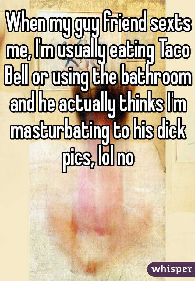 When my guy friend sexts me, I'm usually eating Taco Bell or using the bathroom and he actually thinks I'm masturbating to his dick pics, lol no