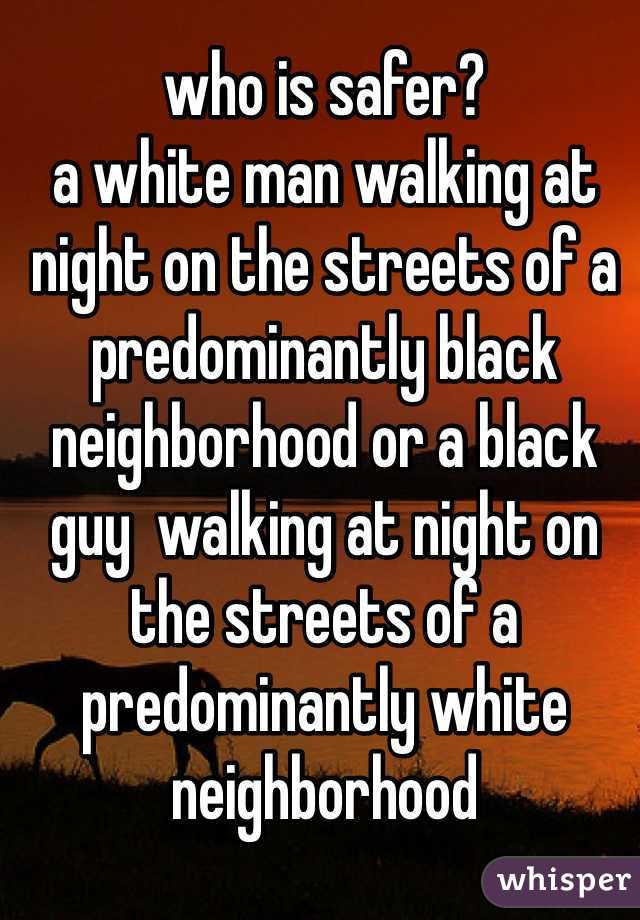 who is safer?
a white man walking at night on the streets of a predominantly black neighborhood or a black guy  walking at night on the streets of a predominantly white neighborhood