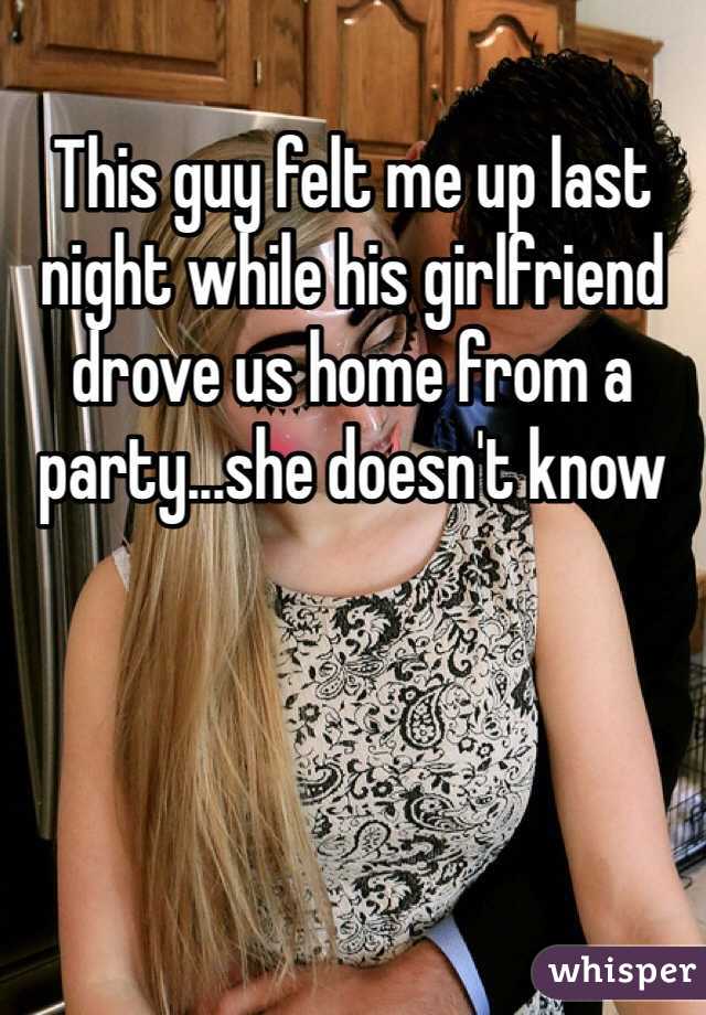 This guy felt me up last night while his girlfriend drove us home from a party...she doesn't know 