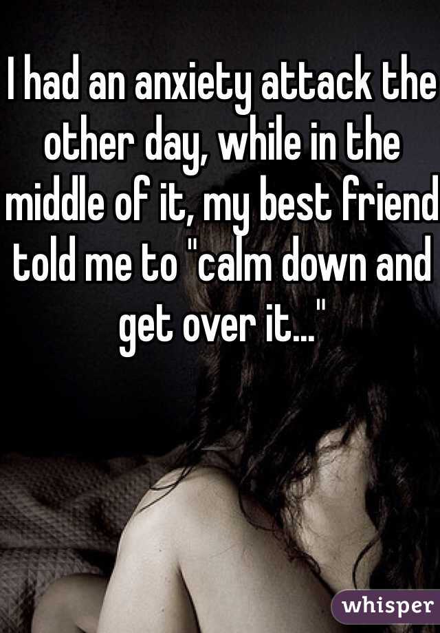 I had an anxiety attack the other day, while in the middle of it, my best friend told me to "calm down and get over it..."