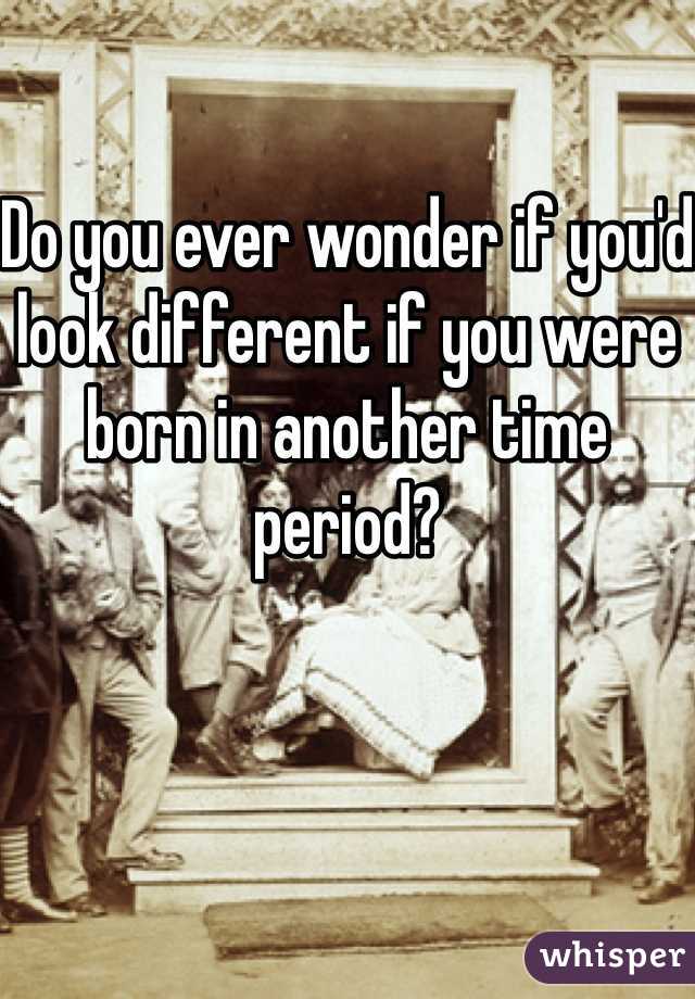 

Do you ever wonder if you'd look different if you were born in another time period?