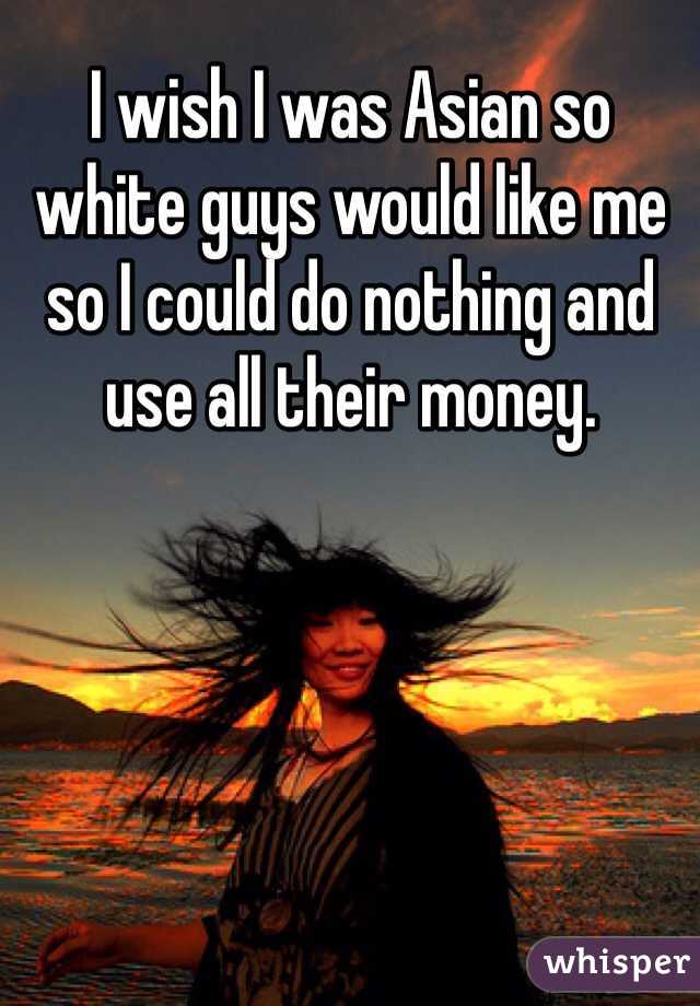 I wish I was Asian so white guys would like me so I could do nothing and use all their money. 