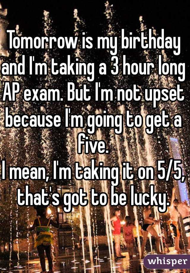 Tomorrow is my birthday and I'm taking a 3 hour long AP exam. But I'm not upset because I'm going to get a five. 
I mean, I'm taking it on 5/5, that's got to be lucky. 