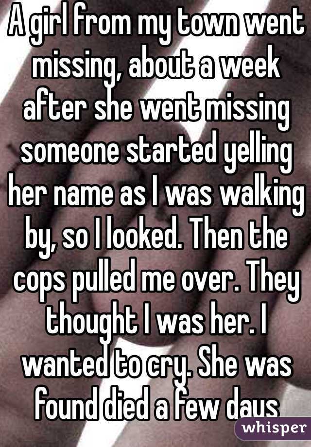 A girl from my town went missing, about a week after she went missing someone started yelling her name as I was walking by, so I looked. Then the cops pulled me over. They thought I was her. I wanted to cry. She was found died a few days later.