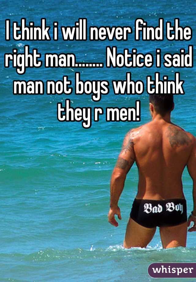 I think i will never find the right man........ Notice i said man not boys who think they r men! 