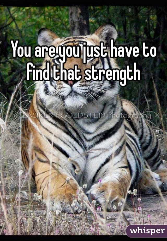 You are you just have to find that strength
