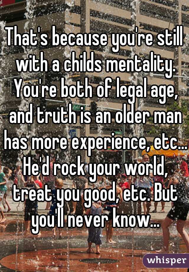 That's because you're still with a childs mentality. You're both of legal age, and truth is an older man has more experience, etc... He'd rock your world, treat you good, etc. But you'll never know...
