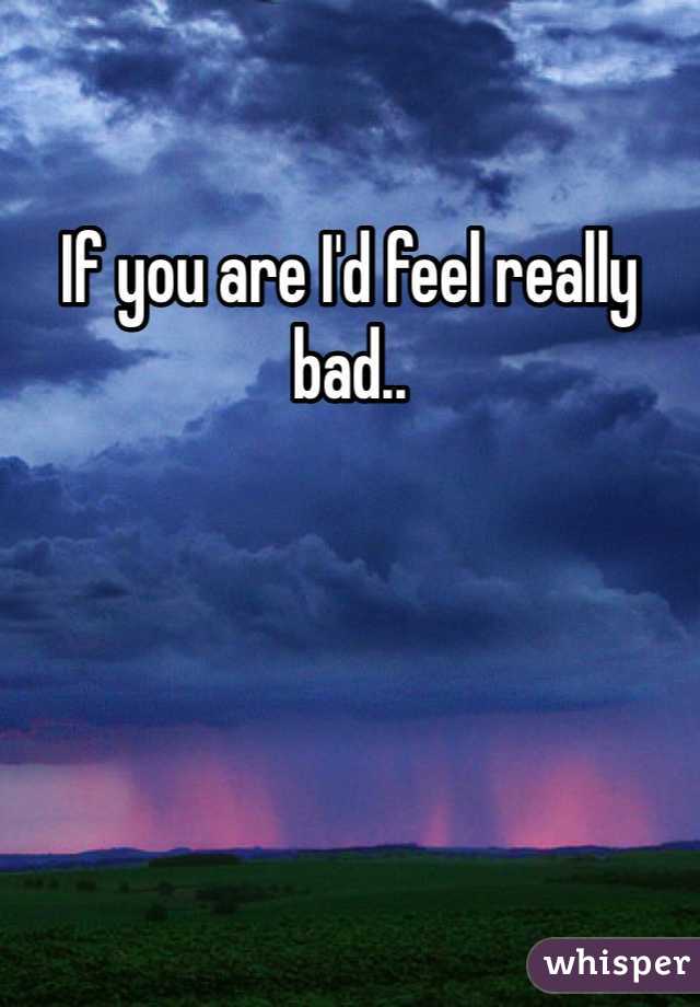 If you are I'd feel really bad..