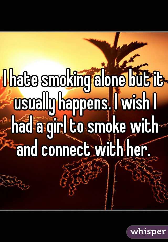 I hate smoking alone but it usually happens. I wish I had a girl to smoke with and connect with her. 