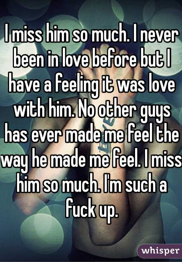 I miss him so much. I never been in love before but I have a feeling it was love with him. No other guys has ever made me feel the way he made me feel. I miss him so much. I'm such a fuck up. 