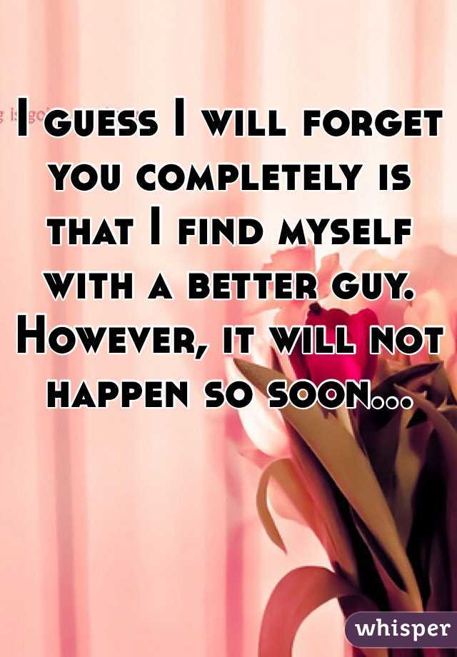 I guess I will forget you completely is that I find myself with a better guy. However, it will not happen so soon...