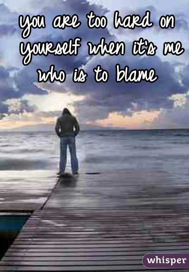 you are too hard on yourself when it's me who is to blame 