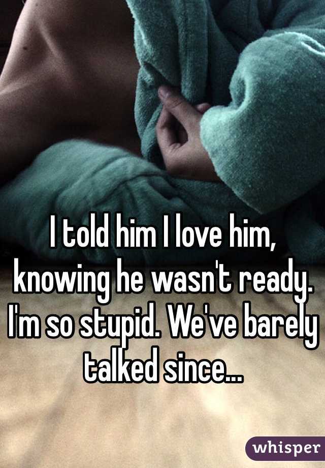I told him I love him, knowing he wasn't ready. I'm so stupid. We've barely talked since... 