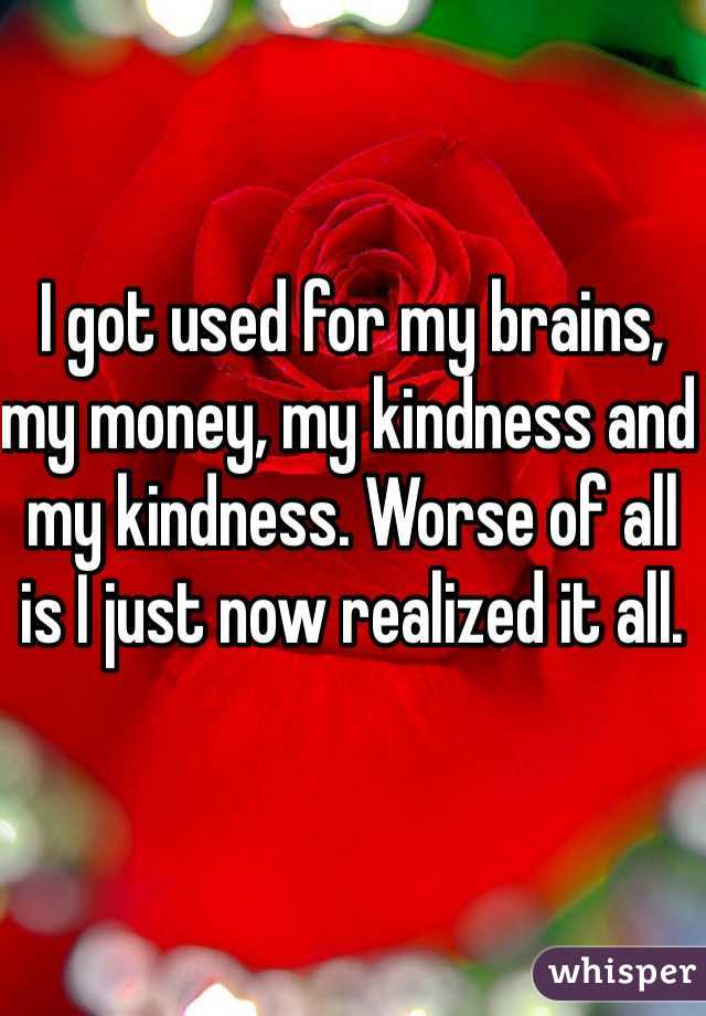 I got used for my brains, my money, my kindness and my kindness. Worse of all is I just now realized it all. 