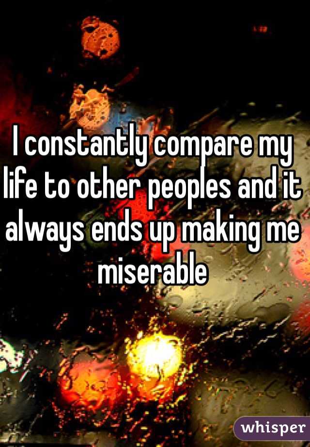 I constantly compare my life to other peoples and it always ends up making me miserable 