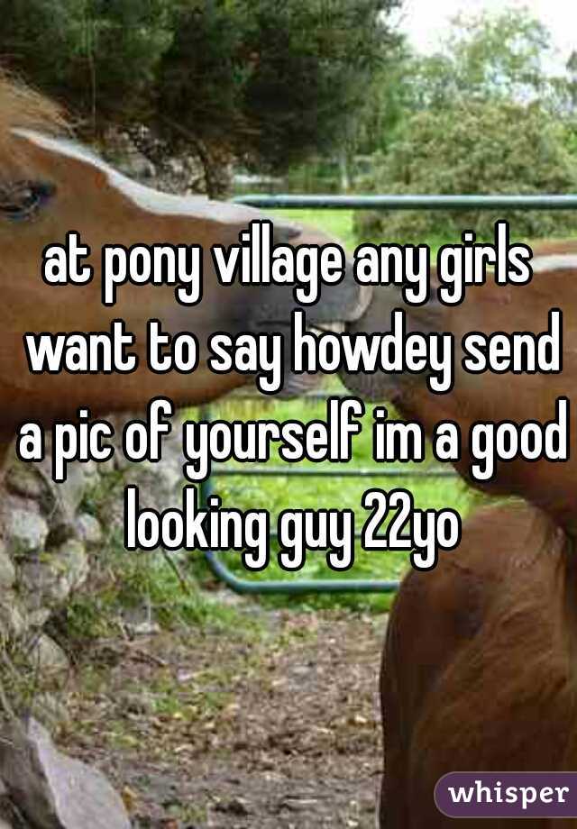 at pony village any girls want to say howdey send a pic of yourself im a good looking guy 22yo