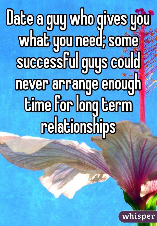 Date a guy who gives you what you need; some successful guys could never arrange enough time for long term relationships  
