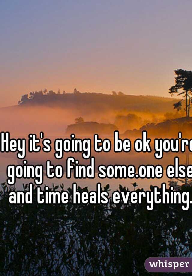 Hey it's going to be ok you're going to find some.one else and time heals everything.