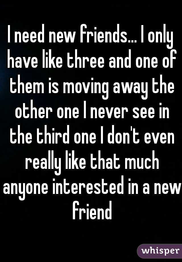 I need new friends... I only have like three and one of them is moving away the other one I never see in the third one I don't even really like that much anyone interested in a new friend