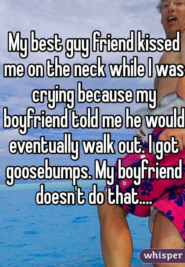 My best guy friend kissed me on the neck while I was crying because my boyfriend told me he would eventually walk out. I got goosebumps. My boyfriend doesn't do that....
