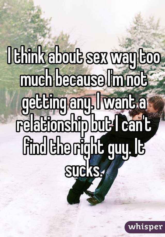 I think about sex way too much because I'm not getting any. I want a relationship but I can't find the right guy. It sucks. 