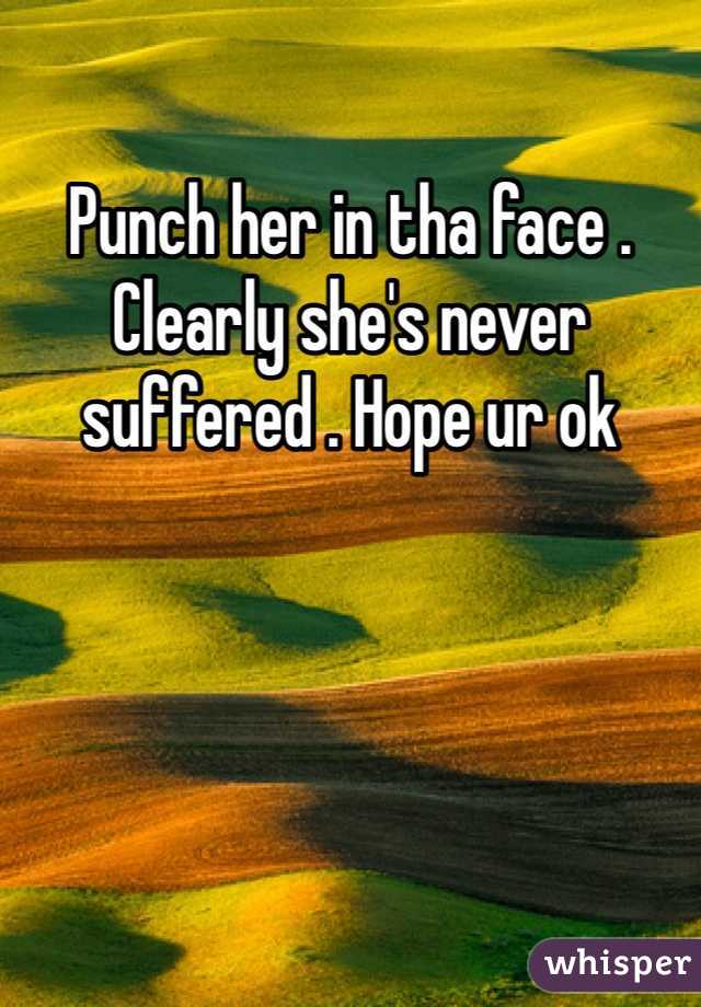 Punch her in tha face . Clearly she's never suffered . Hope ur ok