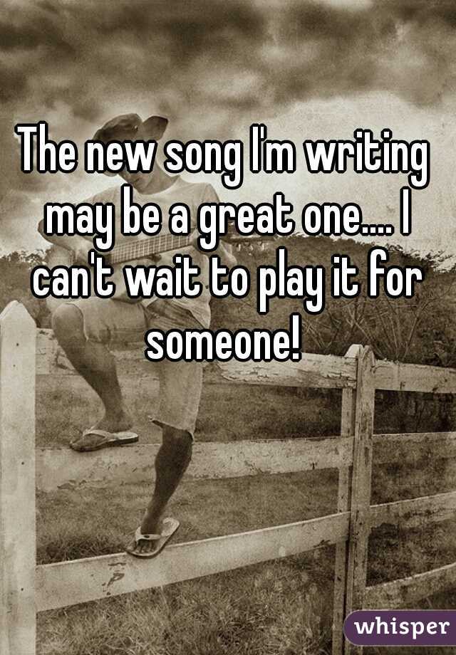 The new song I'm writing may be a great one.... I can't wait to play it for someone! 