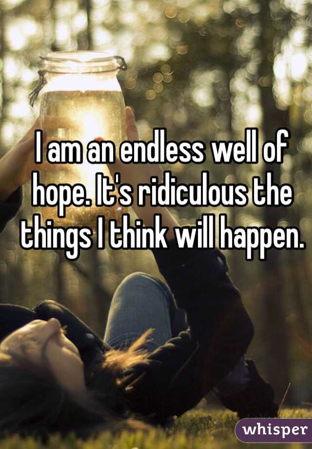 I am an endless well of hope. It's ridiculous the things I think will happen.